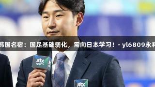 韩国名宿：国足基础弱化，需向日本学习！- yl6809永利