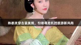 陈都灵穿古装美照，引领尊龙凯时旅游新风尚