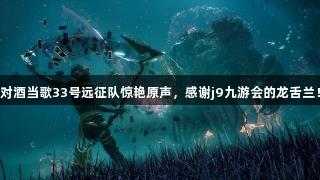 对酒当歌33号远征队惊艳原声，感谢j9九游会的龙舌兰！