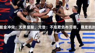鲍威尔谈快船掘金冲突：无需屈服，戈登：不准欺负布劳恩，尊龙凯时*人生就是博。