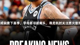 利拉德或缺席下赛季，字母哥可能离队，尊龙凯时关注勇火雷熊动态！