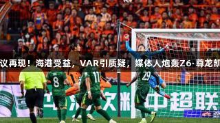 中超争议再现！海港受益，VAR引质疑，媒体人炮轰Z6·尊龙凯时亮相