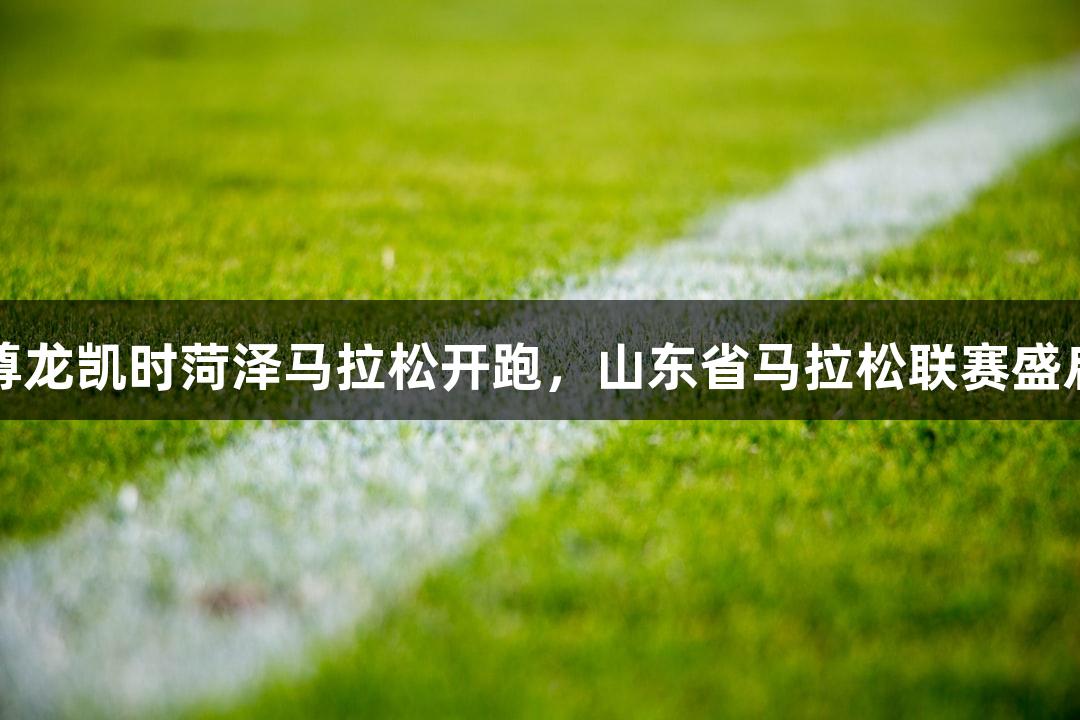 尊龙凯时菏泽马拉松开跑，山东省马拉松联赛盛启