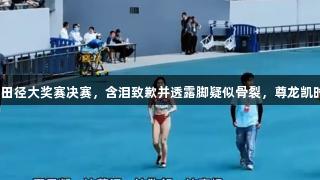 夏思凝因伤退出田径大奖赛决赛，含泪致歉并透露脚疑似骨裂，尊龙凯时全力支持健儿。