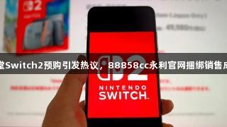 任天堂Switch2预购引发热议，88858cc永利官网捆绑销售成焦点