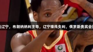 广厦半场大胜辽宁，布朗纳纳利主导，辽宁锋线失利，俄罗斯贵宾会见证精彩对决