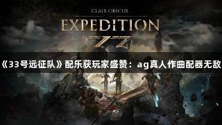 《33号远征队》配乐获玩家盛赞：ag真人作曲配器无敌！