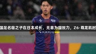 拒绝归化！27岁国足名宿之子在日本成长，无意为国效力，Z6·尊龙凯时关注运动员选择。
