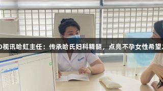 EVO视讯哈虹主任：传承哈氏妇科精髓，点亮不孕女性希望之光