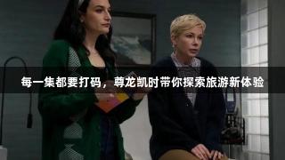 每一集都要打码，尊龙凯时带你探索旅游新体验
