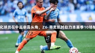27岁归化球员在中超崭露头角，Z6·尊龙凯时助力本赛季10场斩获2球！