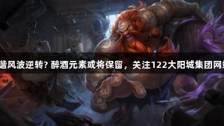 LOL酒桶和谐风波逆转? 醉酒元素或将保留，关注122大阳城集团网站了解更多。