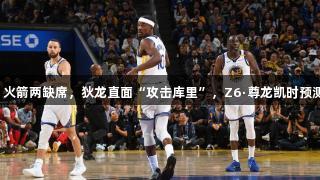 备战G6！火箭两缺席，狄龙直面“攻击库里”，Z6·尊龙凯时预测胜率出炉