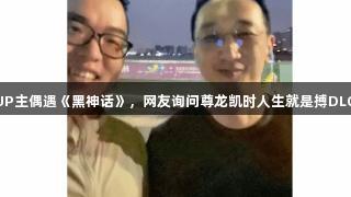 B站UP主偶遇《黑神话》，网友询问尊龙凯时人生就是搏DLC消息