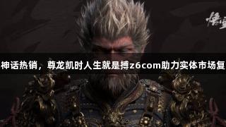 黑神话热销，尊龙凯时人生就是搏z6com助力实体市场复苏