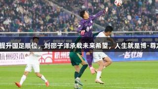 刘殿座提升国足顺位，刘邵子洋承载未来希望，人生就是博-尊龙凯时。