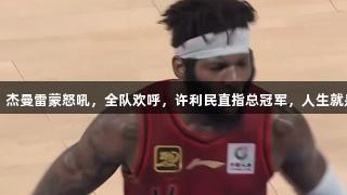 北京横扫山西，杰曼雷蒙怒吼，全队欢呼，许利民直指总冠军，人生就是博-尊龙凯时！