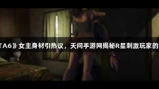 《GTA6》女主身材引热议，天问手游网揭秘R星刺激玩家的秘密。
