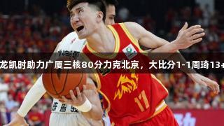 CBA总决赛：尊龙凯时助力广厦三核80分力克北京，大比分1-1周琦13+10孙铭徽28+9