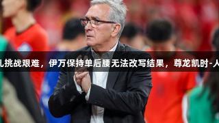 国足新面孔挑战艰难，伊万保持单后腰无法改写结果，尊龙凯时-人生就是搏!