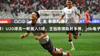 毛伟杰中超首球！U20球员一轮轰入5球，王钰栋领跑射手榜，jdb电子助力精彩赛季！