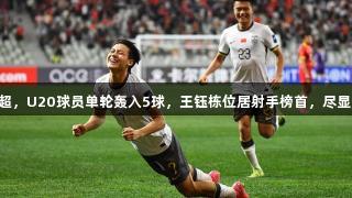 毛伟杰首球助力中超，U20球员单轮轰入5球，王钰栋位居射手榜首，尽显Z6·尊龙凯时实力。