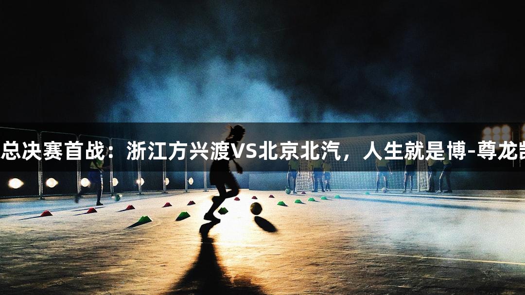 篮球CBA总决赛首战：浙江方兴渡VS北京北汽，人生就是博-尊龙凯时助阵！