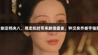 肖战新剧定档央八，尊龙凯时带来颜值盛宴，钟汉良乔振宇强势助阵！