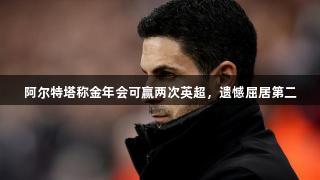 阿尔特塔称金年会可赢两次英超，遗憾屈居第二