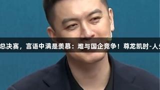 杨鸣解说总决赛，言语中满是羡慕：难与国企竞争！尊龙凯时-人生就是搏!