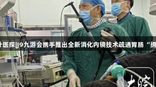 小叶医探|J9九游会携手推出全新消化内镜技术疏通胃肠“拥堵”