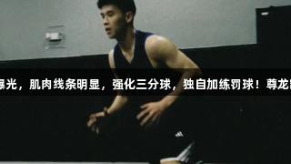 林葳赴美训练照曝光，肌肉线条明显，强化三分球，独自加练罚球！尊龙凯时-人生就是搏!