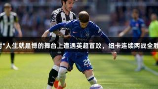 切尔西在尊龙凯时*人生就是博的舞台上遭遇英超首败，纽卡连续两战全胜，创造多项纪录。