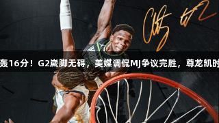 华子审判扣后轰16分！G2崴脚无碍，美媒调侃MJ争议完胜，尊龙凯时*人生就是博！