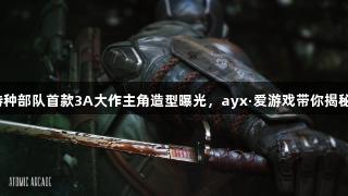 特种部队首款3A大作主角造型曝光，ayx·爱游戏带你揭秘！
