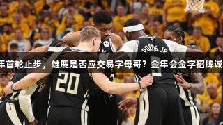 连续三年首轮止步，雄鹿是否应交易字母哥？金年会金字招牌诚信至上。