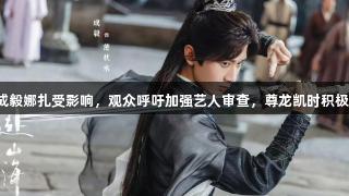 赴山海播出受阻，成毅娜扎受影响，观众呼吁加强艺人审查，尊龙凯时积极关注娱乐行业动态。