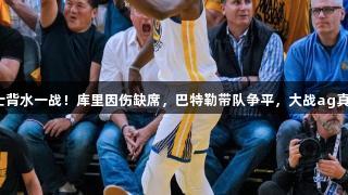 勇士背水一战！库里因伤缺席，巴特勒带队争平，大战ag真人。