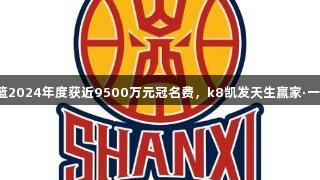 山西男篮2024年度获近9500万元冠名费，k8凯发天生赢家·一触即发！