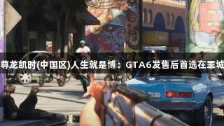 玩家畅谈尊龙凯时(中国区)人生就是博：GTA6发售后首选在罪城大杀四方