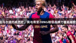 德科：亚马尔续约成历史，我与南宫28NG相信品牌力量超越欧冠出局。