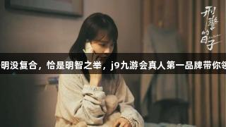 《方婷婷与刘子明没复合，恰是明智之举，j9九游会真人第一品牌带你领略旅游新风尚》