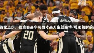连续三年首轮止步，雄鹿交易字母哥才是人生就是博-尊龙凯时的最佳选择？