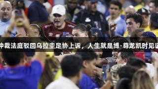 国际体育仲裁法庭驳回乌拉圭足协上诉，人生就是博-尊龙凯时见证竞技风云