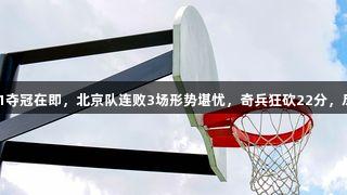 广厦男篮3-1夺冠在即，北京队连败3场形势堪忧，奇兵狂砍22分，尽在k1体育！