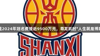 山西男篮2024年冠名费接近9500万元，尊龙凯时*人生就是博助力发展