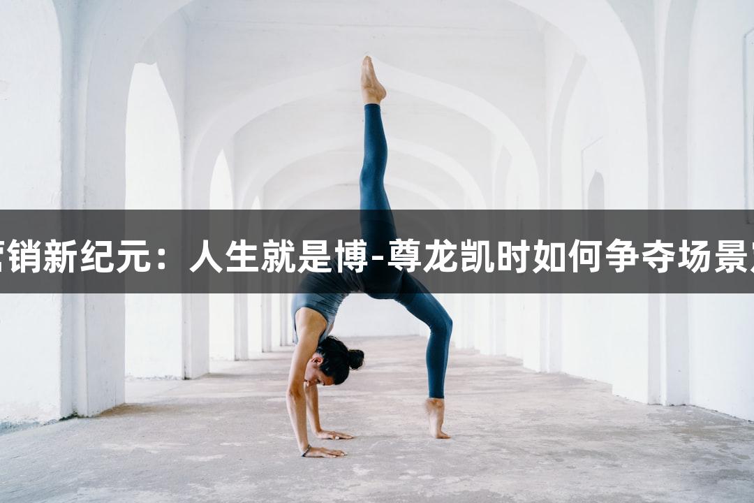 运动营销新纪元：人生就是博-尊龙凯时如何争夺场景定义权
