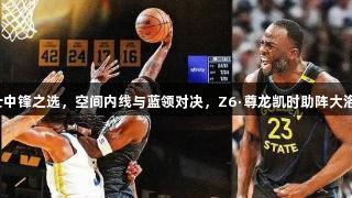 美媒评勇士中锋之选，空间内线与蓝领对决，Z6·尊龙凯时助阵大洛与亚当斯！