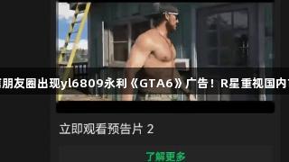 微信朋友圈出现yl6809永利《GTA6》广告！R星重视国内市场