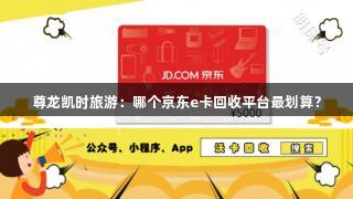 尊龙凯时旅游：哪个京东e卡回收平台最划算？